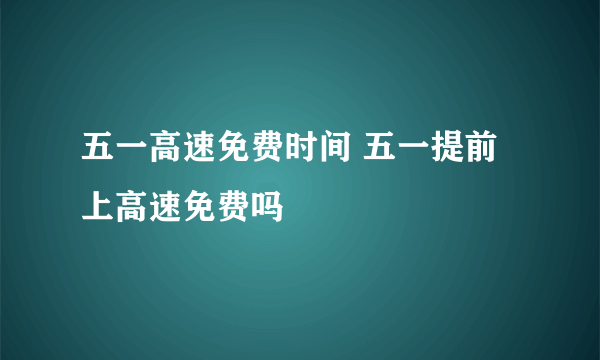 五一高速免费时间 五一提前上高速免费吗