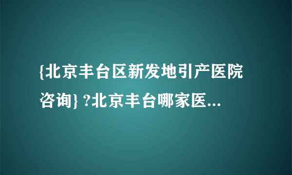 {北京丰台区新发地引产医院咨询} ?北京丰台哪家医院做无痛引产好