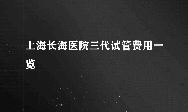 上海长海医院三代试管费用一览