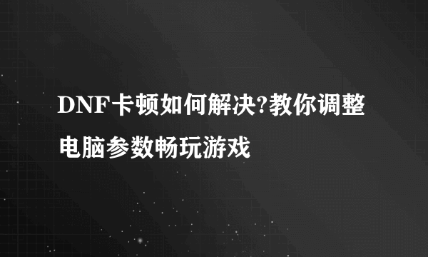 DNF卡顿如何解决?教你调整电脑参数畅玩游戏