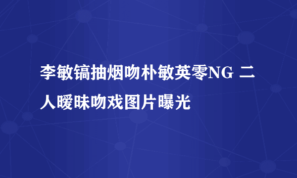 李敏镐抽烟吻朴敏英零NG 二人暧昧吻戏图片曝光