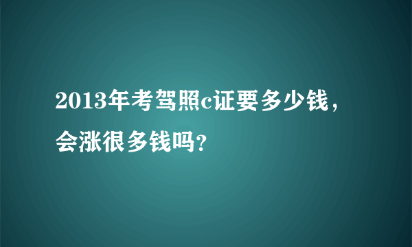 2013年考驾照c证要多少钱，会涨很多钱吗？