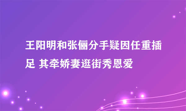 王阳明和张俪分手疑因任重插足 其牵娇妻逛街秀恩爱