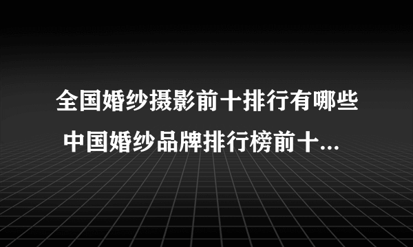 全国婚纱摄影前十排行有哪些 中国婚纱品牌排行榜前十名有哪些