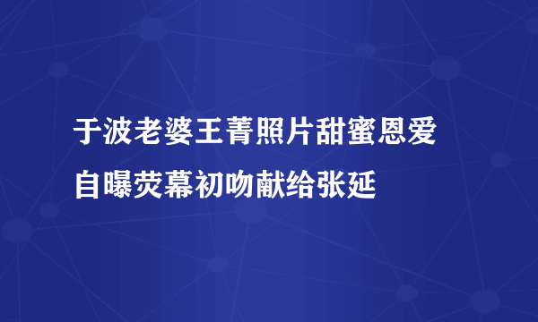 于波老婆王菁照片甜蜜恩爱 自曝荧幕初吻献给张延