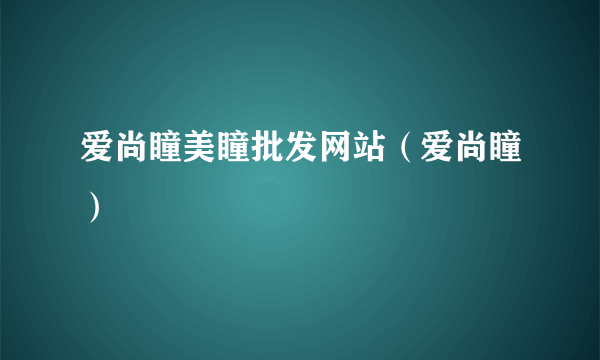 爱尚瞳美瞳批发网站（爱尚瞳）