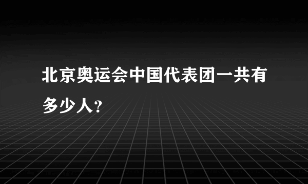 北京奥运会中国代表团一共有多少人？