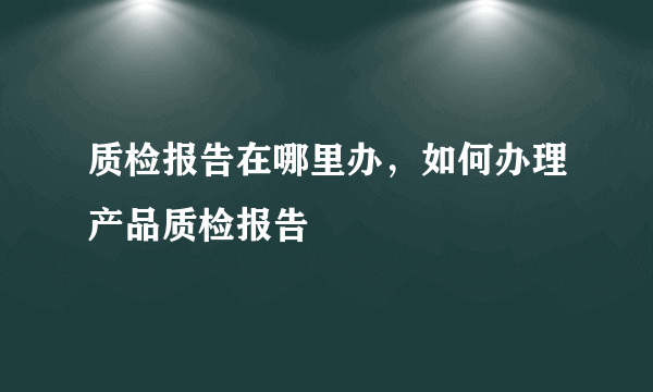 质检报告在哪里办，如何办理产品质检报告