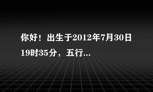 你好！出生于2012年7月30日19时35分，五行属什么？喜神是什么？请大师们帮我解说一下