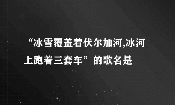 “冰雪覆盖着伏尔加河,冰河上跑着三套车”的歌名是