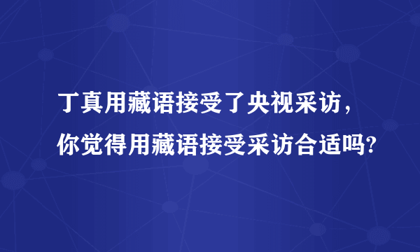 丁真用藏语接受了央视采访，你觉得用藏语接受采访合适吗?