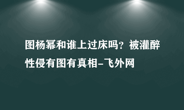 图杨幂和谁上过床吗？被灌醉性侵有图有真相-飞外网