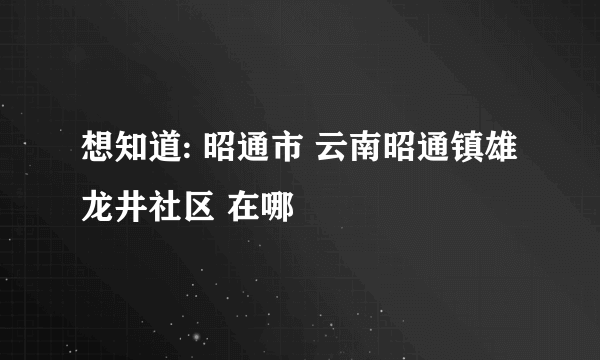 想知道: 昭通市 云南昭通镇雄龙井社区 在哪