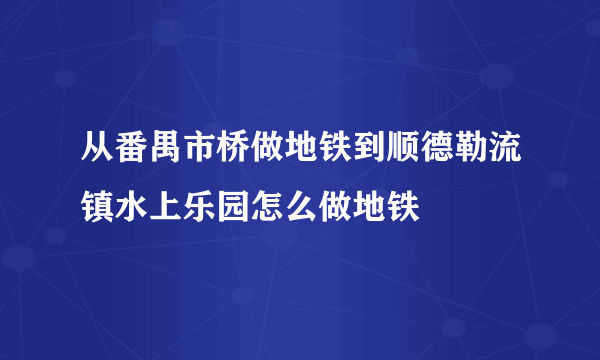 从番禺市桥做地铁到顺德勒流镇水上乐园怎么做地铁