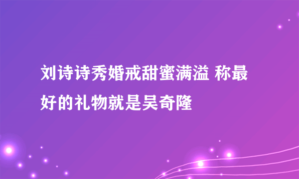 刘诗诗秀婚戒甜蜜满溢 称最好的礼物就是吴奇隆