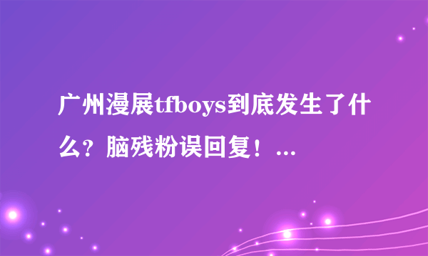 广州漫展tfboys到底发生了什么？脑残粉误回复！我只想知道到底发生了什么会闹成这样。