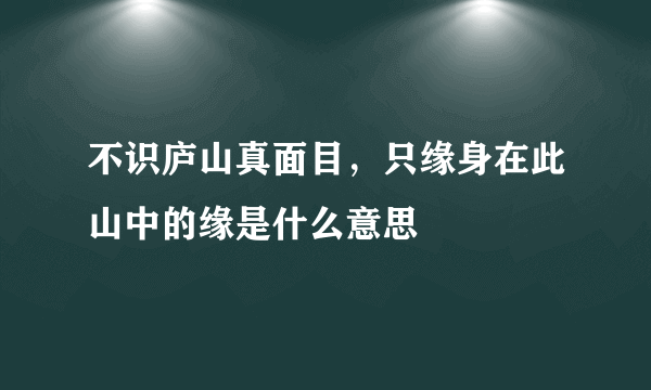 不识庐山真面目，只缘身在此山中的缘是什么意思