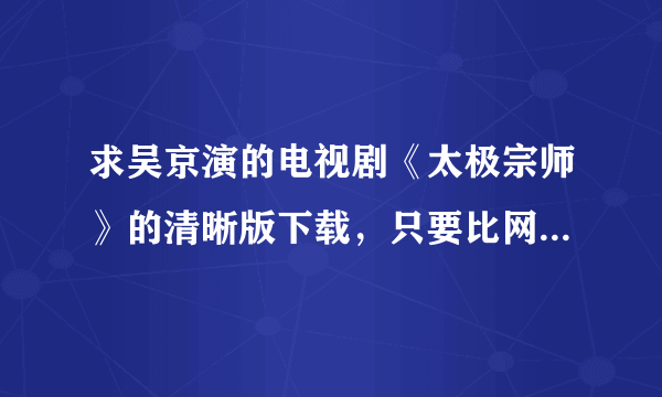 求吴京演的电视剧《太极宗师》的清晰版下载，只要比网上在线看的清楚些就好。有的直接hi我，或者私信我。