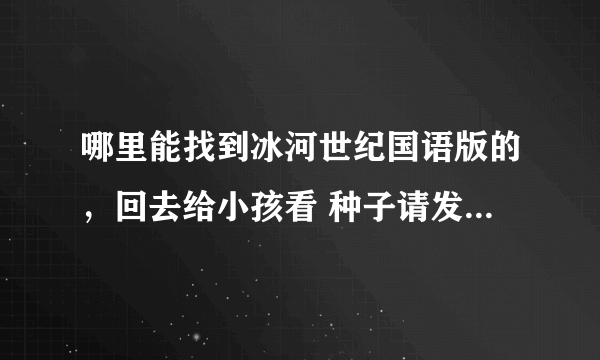 哪里能找到冰河世纪国语版的，回去给小孩看 种子请发gerathyf2012@163 com