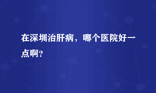 在深圳治肝病，哪个医院好一点啊？