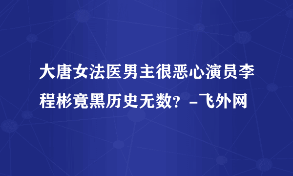 大唐女法医男主很恶心演员李程彬竟黑历史无数？-飞外网