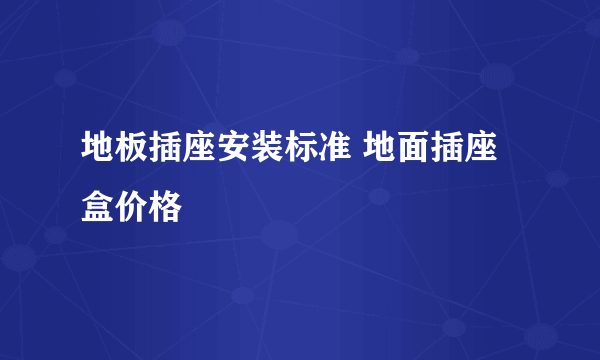 地板插座安装标准 地面插座盒价格