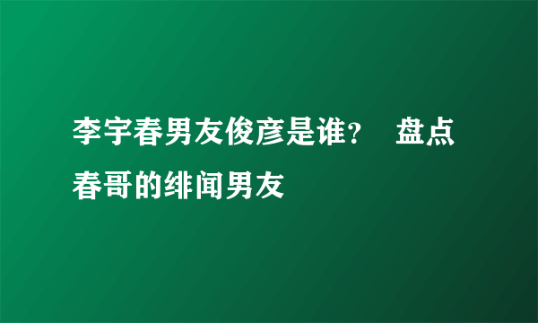 李宇春男友俊彦是谁？  盘点春哥的绯闻男友