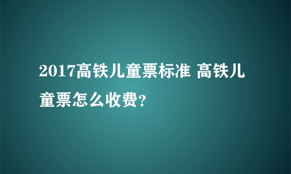 2017高铁儿童票标准 高铁儿童票怎么收费？