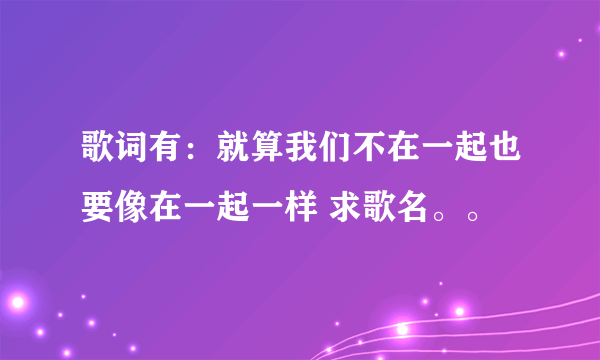 歌词有：就算我们不在一起也要像在一起一样 求歌名。。