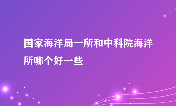 国家海洋局一所和中科院海洋所哪个好一些