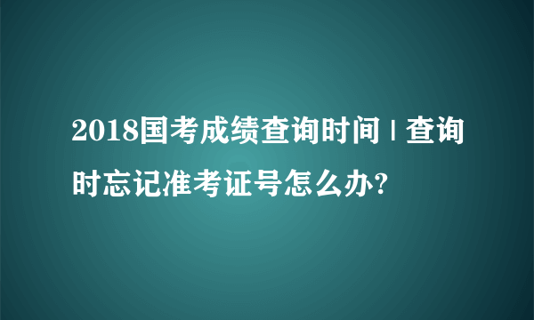 2018国考成绩查询时间 | 查询时忘记准考证号怎么办?