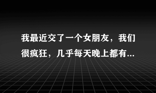 我最近交了一个女朋友，我们很疯狂，几乎每天晚上都有...