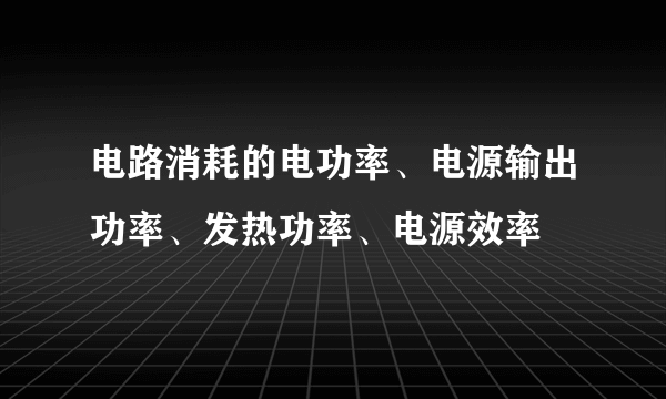 电路消耗的电功率、电源输出功率、发热功率、电源效率