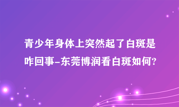 青少年身体上突然起了白斑是咋回事-东莞博润看白斑如何?