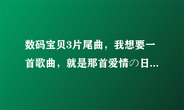 数码宝贝3片尾曲，我想要一首歌曲，就是那首爱情の日常，如果有的话，就把它发到我邮箱李，谢谢，