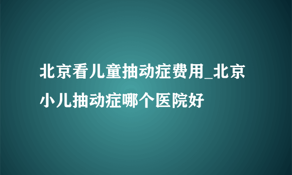 北京看儿童抽动症费用_北京小儿抽动症哪个医院好