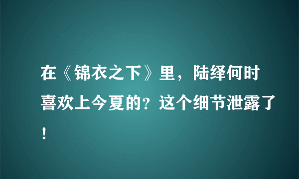 在《锦衣之下》里，陆绎何时喜欢上今夏的？这个细节泄露了！