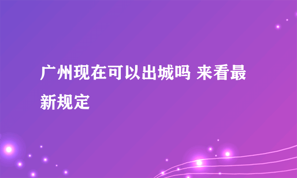 广州现在可以出城吗 来看最新规定