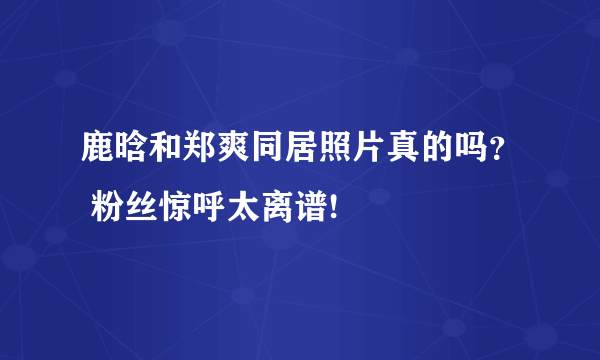 鹿晗和郑爽同居照片真的吗？ 粉丝惊呼太离谱!