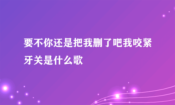 要不你还是把我删了吧我咬紧牙关是什么歌