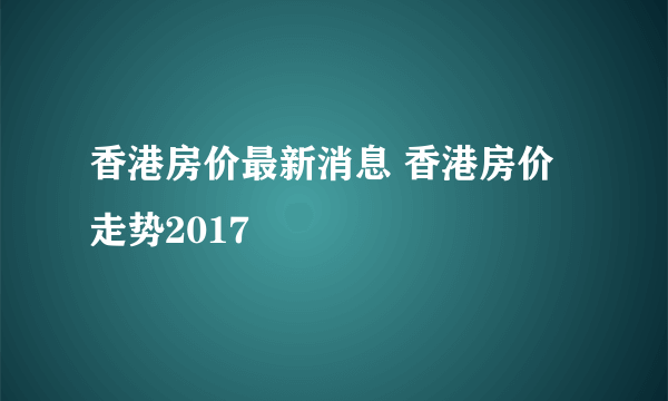 香港房价最新消息 香港房价走势2017