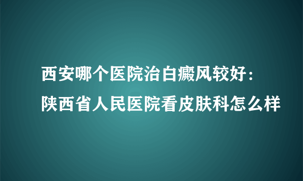 西安哪个医院治白癜风较好：陕西省人民医院看皮肤科怎么样