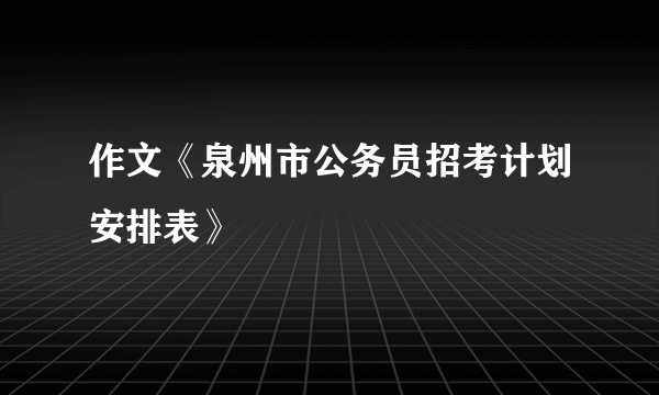 作文《泉州市公务员招考计划安排表》