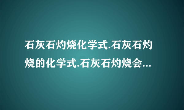 石灰石灼烧化学式.石灰石灼烧的化学式.石灰石灼烧会有什么物质生成?还有：若探究某块石片中参加反应的碳酸钙质量,请你设计一