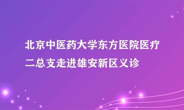 北京中医药大学东方医院医疗二总支走进雄安新区义诊