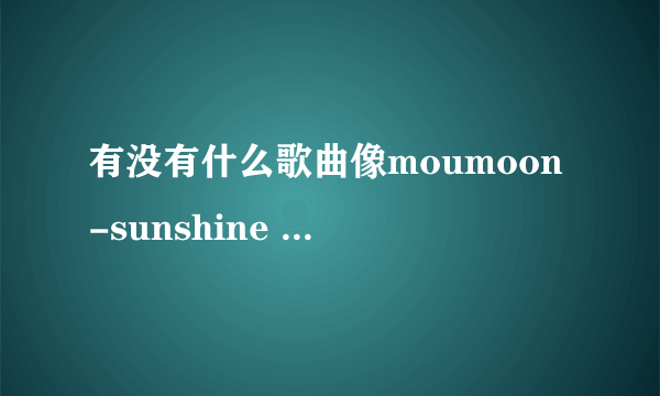 有没有什么歌曲像moumoon-sunshine girl 这么好听的哟~~求介绍哟~~~