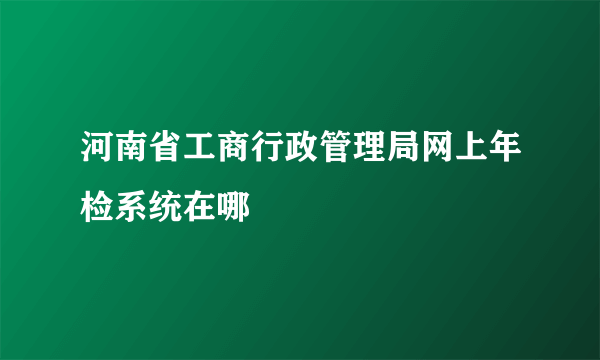 河南省工商行政管理局网上年检系统在哪