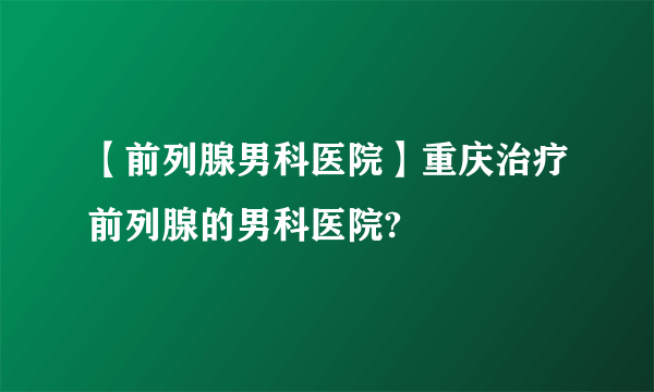 【前列腺男科医院】重庆治疗前列腺的男科医院?