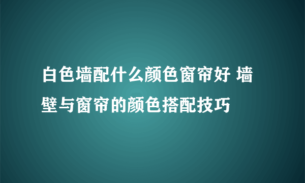 白色墙配什么颜色窗帘好 墙壁与窗帘的颜色搭配技巧