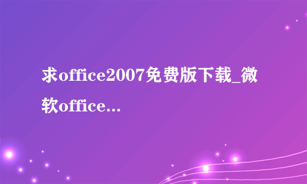 求office2007免费版下载_微软office2007官方下载，一定要好用的，感谢。 qq565312879